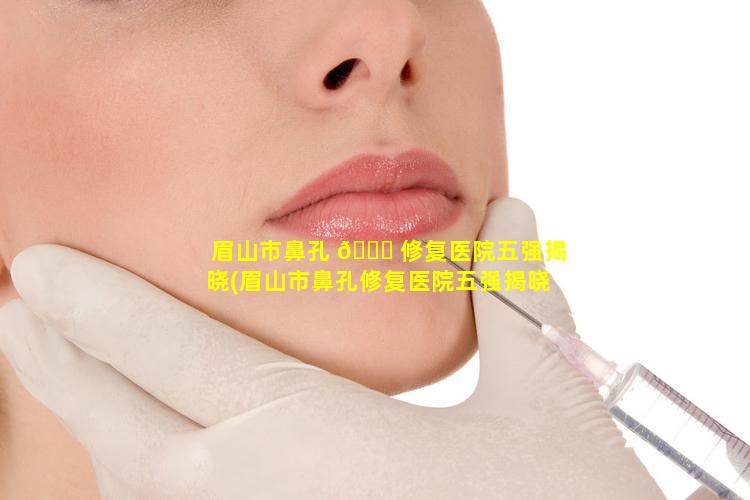 眉山市鼻孔 🐝 修复医院五强揭晓(眉山市鼻孔修复医院五强揭晓医生是谁)